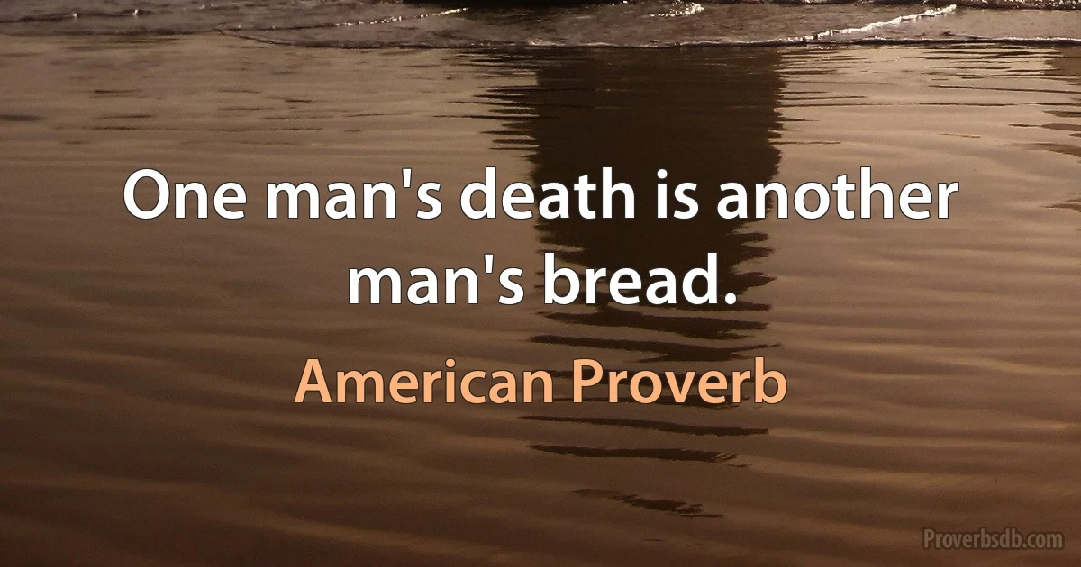 One man's death is another man's bread. (American Proverb)