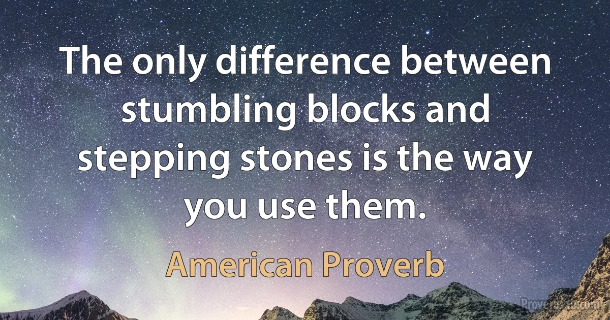 The only difference between stumbling blocks and stepping stones is the way you use them. (American Proverb)