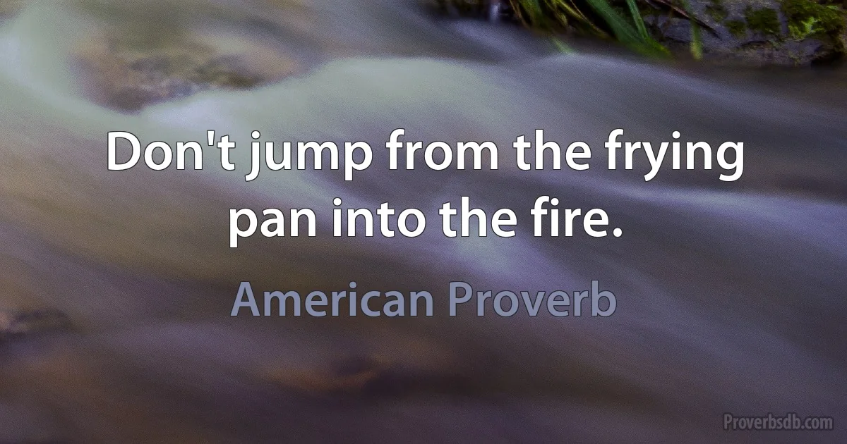 Don't jump from the frying pan into the fire. (American Proverb)