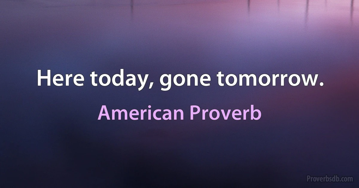 Here today, gone tomorrow. (American Proverb)