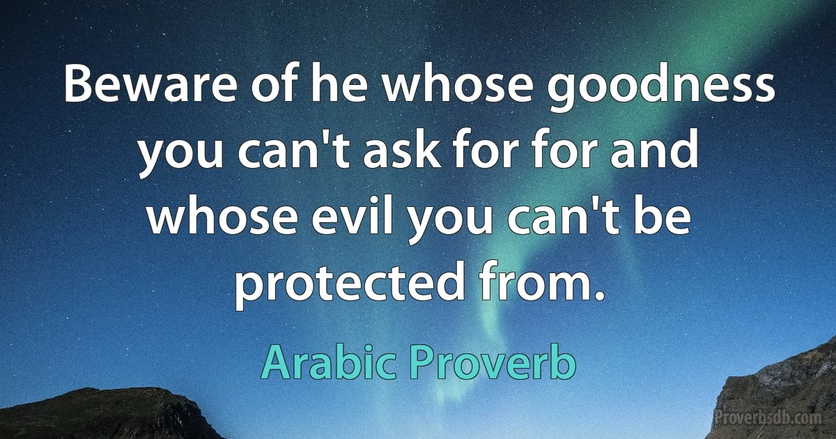 Beware of he whose goodness you can't ask for for and whose evil you can't be protected from. (Arabic Proverb)