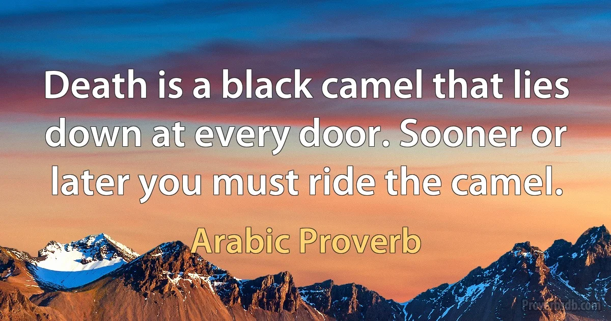 Death is a black camel that lies down at every door. Sooner or later you must ride the camel. (Arabic Proverb)