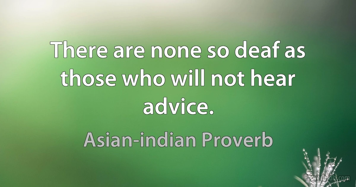 There are none so deaf as those who will not hear advice. (Asian-indian Proverb)