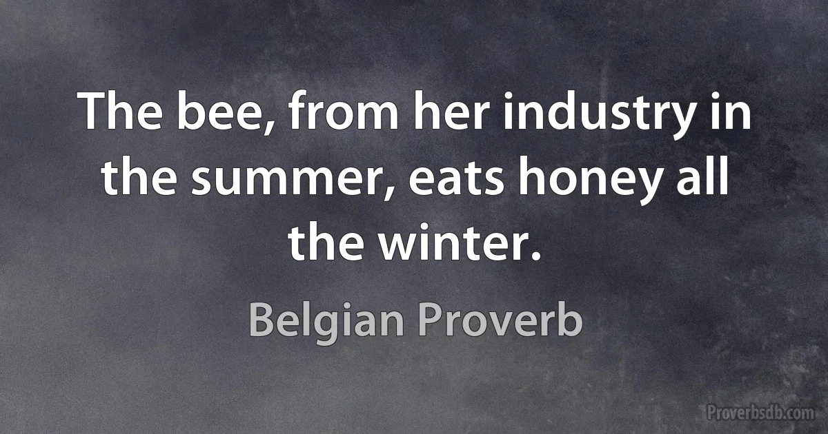 The bee, from her industry in the summer, eats honey all the winter. (Belgian Proverb)