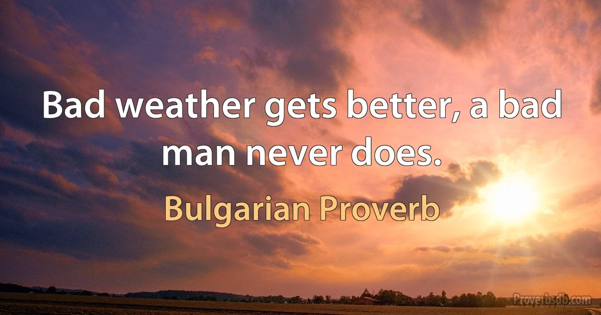 Bad weather gets better, a bad man never does. (Bulgarian Proverb)