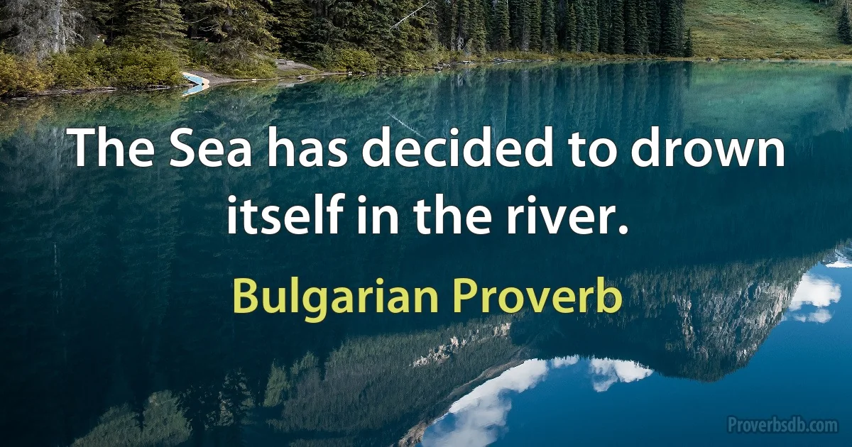 The Sea has decided to drown itself in the river. (Bulgarian Proverb)