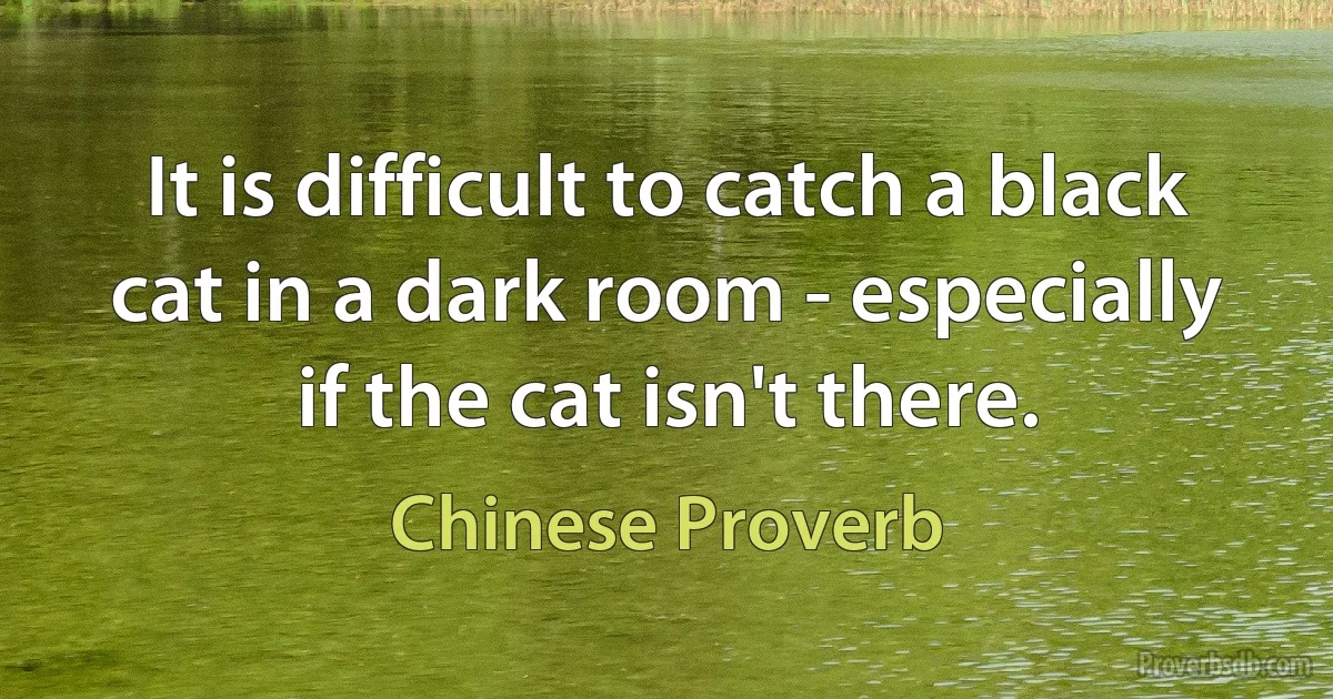 It is difficult to catch a black cat in a dark room - especially if the cat isn't there. (Chinese Proverb)