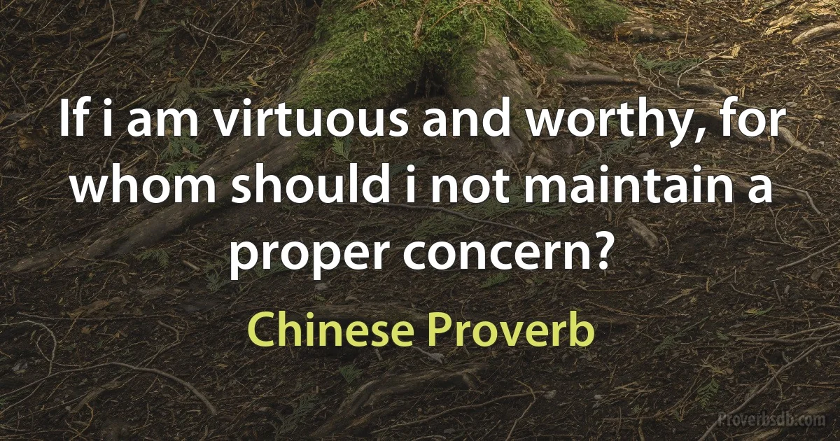 If i am virtuous and worthy, for whom should i not maintain a proper concern? (Chinese Proverb)