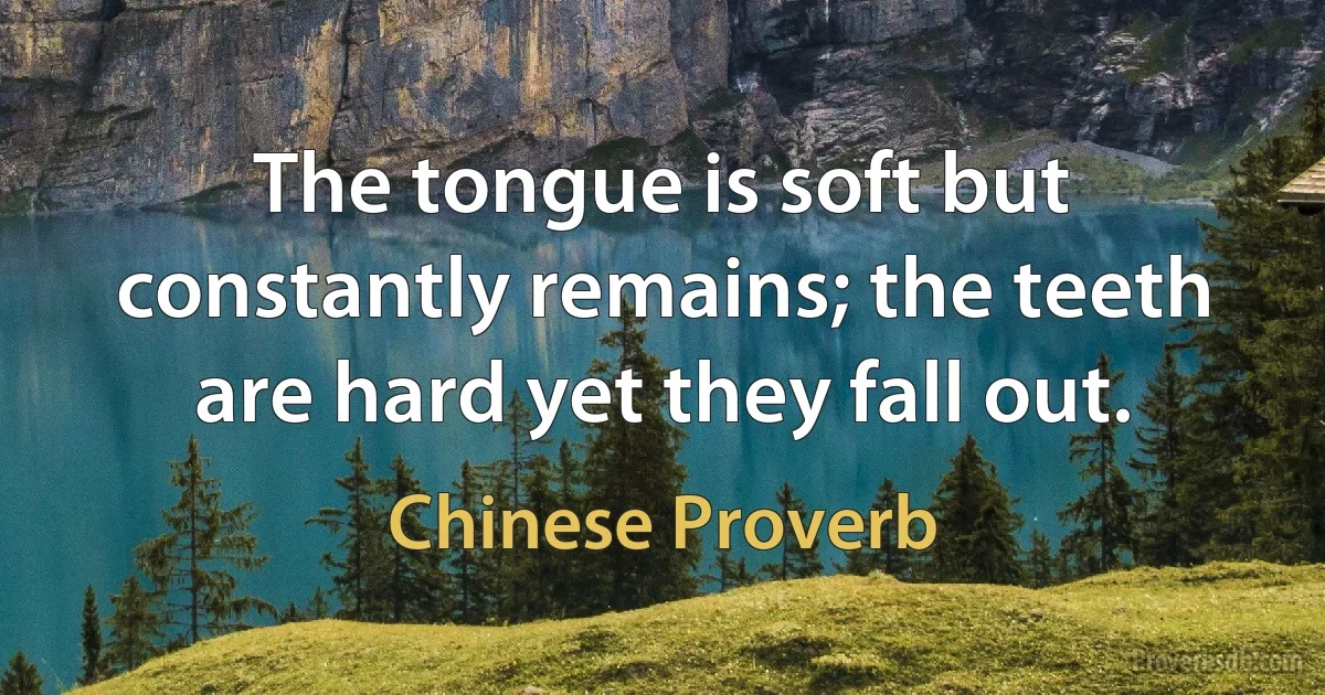 The tongue is soft but constantly remains; the teeth are hard yet they fall out. (Chinese Proverb)