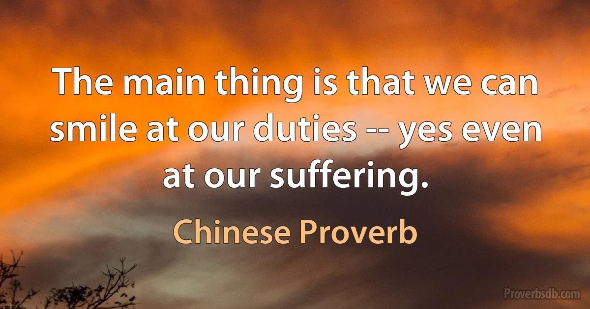 The main thing is that we can smile at our duties -- yes even at our suffering. (Chinese Proverb)