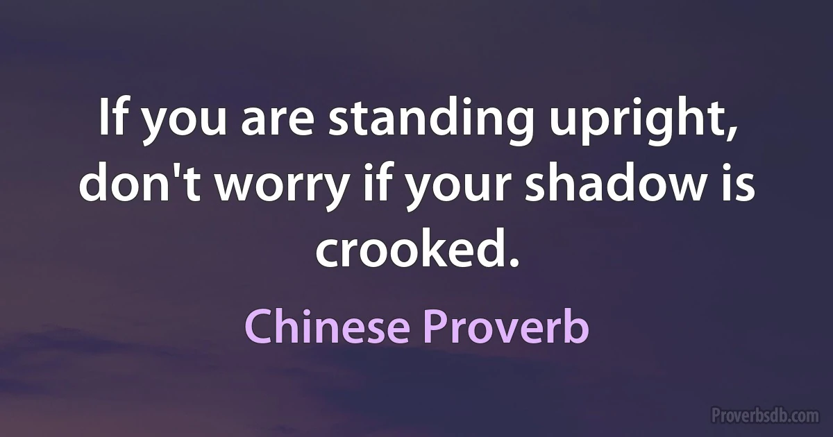 If you are standing upright, don't worry if your shadow is crooked. (Chinese Proverb)