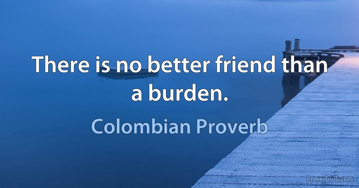 There is no better friend than a burden. (Colombian Proverb)