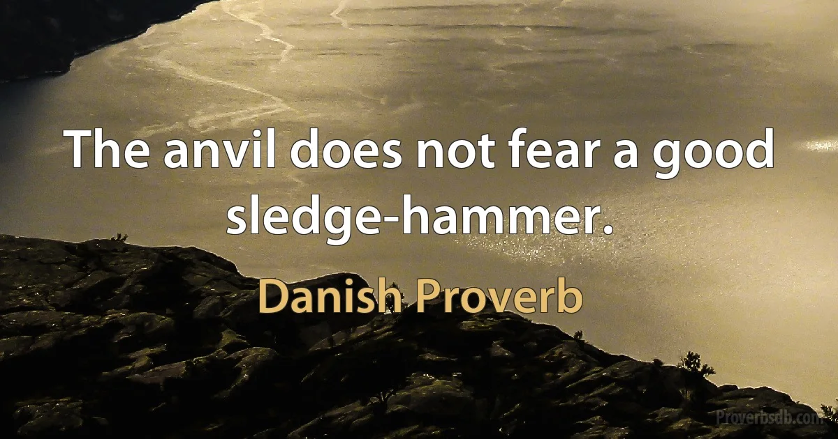 The anvil does not fear a good sledge-hammer. (Danish Proverb)