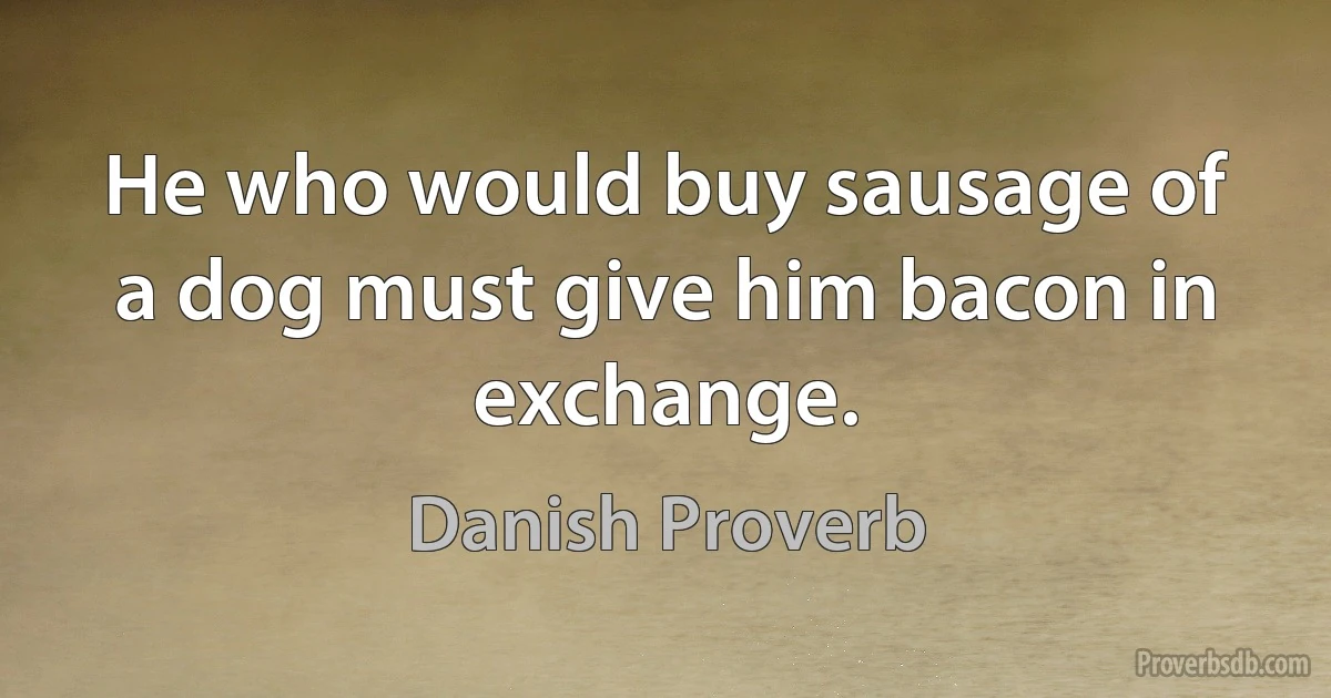 He who would buy sausage of a dog must give him bacon in exchange. (Danish Proverb)