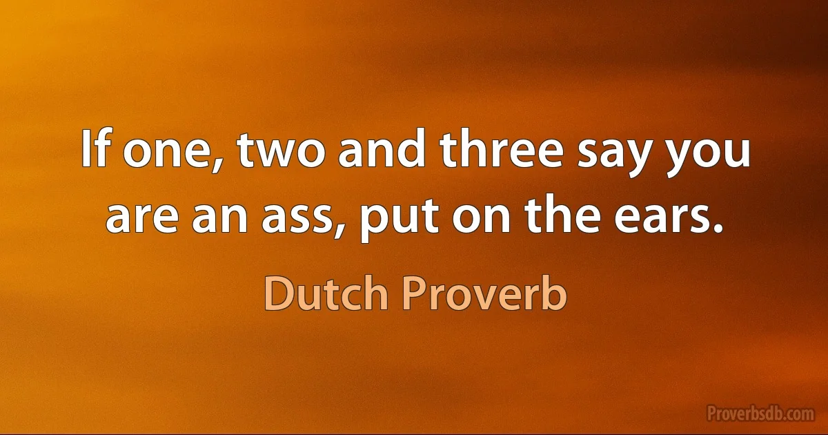 If one, two and three say you are an ass, put on the ears. (Dutch Proverb)