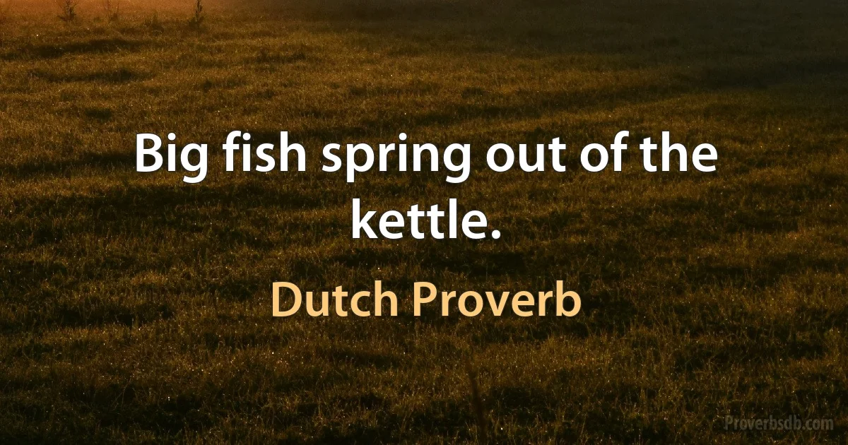 Big fish spring out of the kettle. (Dutch Proverb)