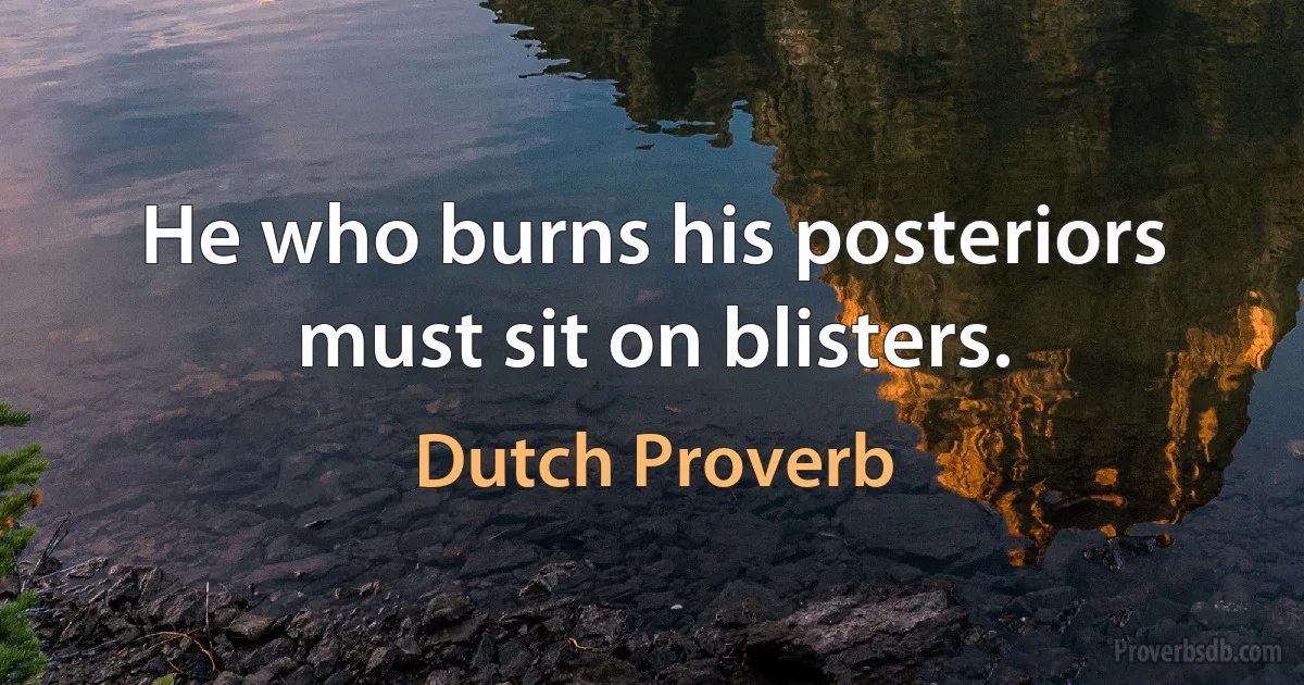 He who burns his posteriors must sit on blisters. (Dutch Proverb)