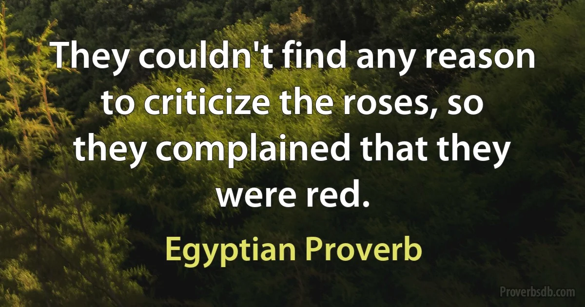 They couldn't find any reason to criticize the roses, so they complained that they were red. (Egyptian Proverb)