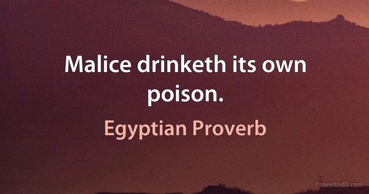 Malice drinketh its own poison. (Egyptian Proverb)