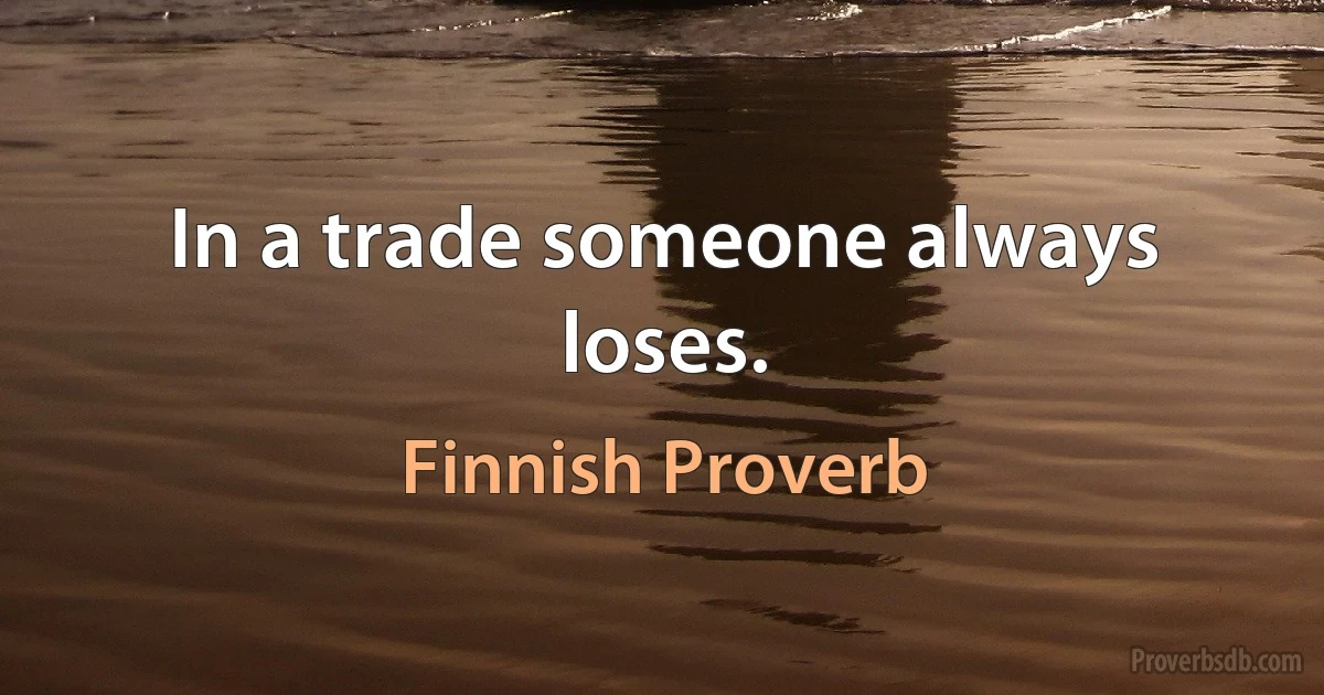 In a trade someone always loses. (Finnish Proverb)