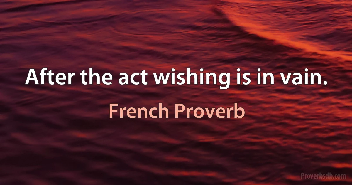 After the act wishing is in vain. (French Proverb)