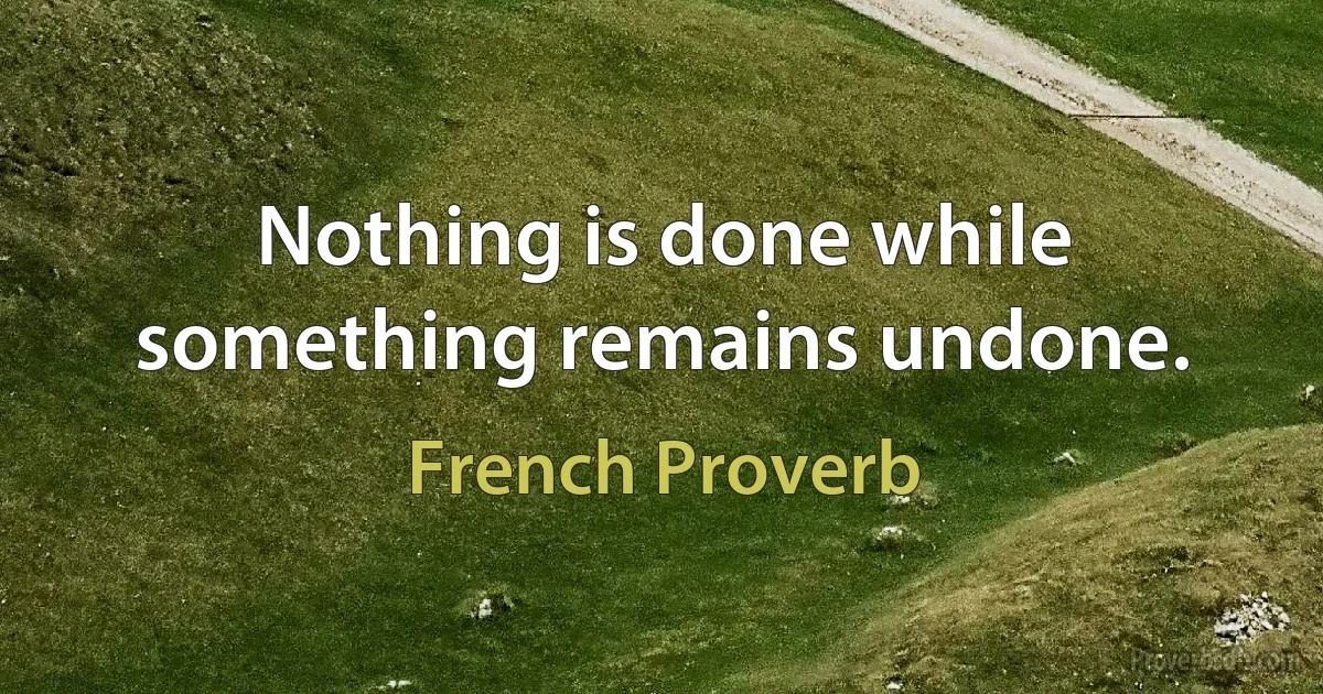 Nothing is done while something remains undone. (French Proverb)