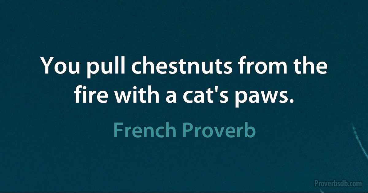 You pull chestnuts from the fire with a cat's paws. (French Proverb)