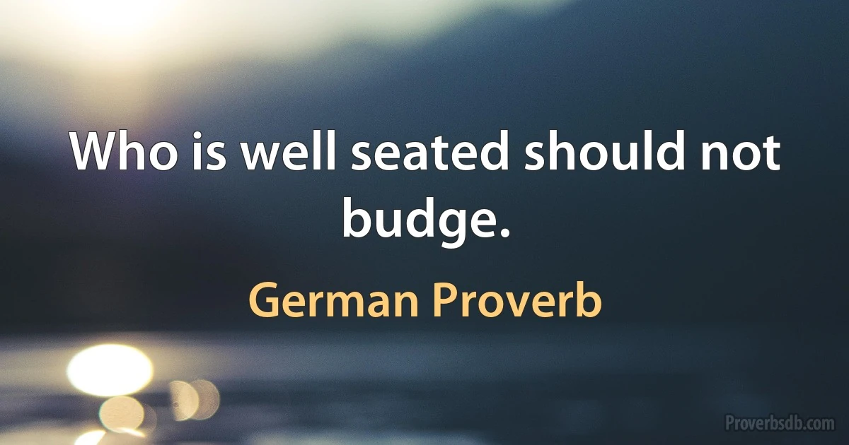 Who is well seated should not budge. (German Proverb)