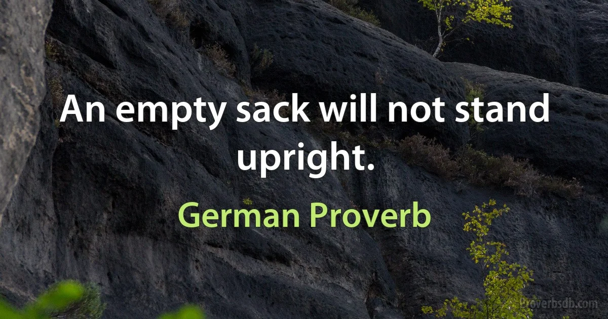 An empty sack will not stand upright. (German Proverb)