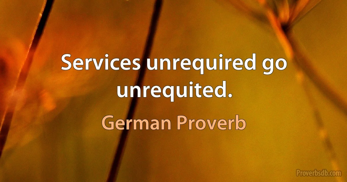 Services unrequired go unrequited. (German Proverb)