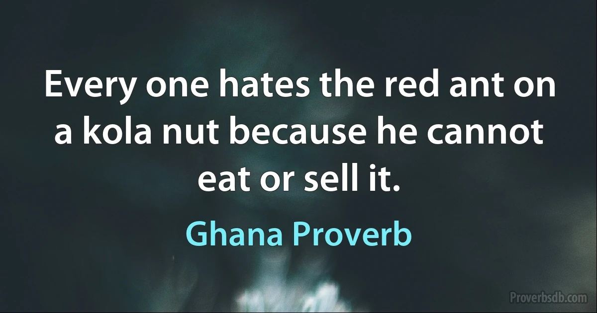 Every one hates the red ant on a kola nut because he cannot eat or sell it. (Ghana Proverb)