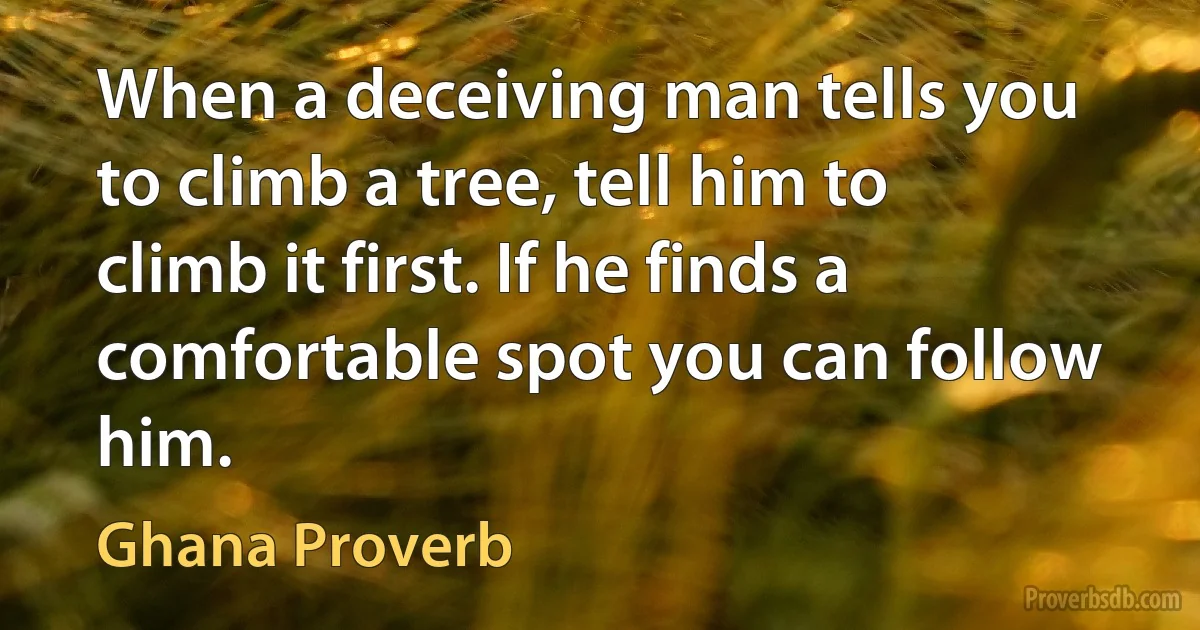 When a deceiving man tells you to climb a tree, tell him to climb it first. If he finds a comfortable spot you can follow him. (Ghana Proverb)