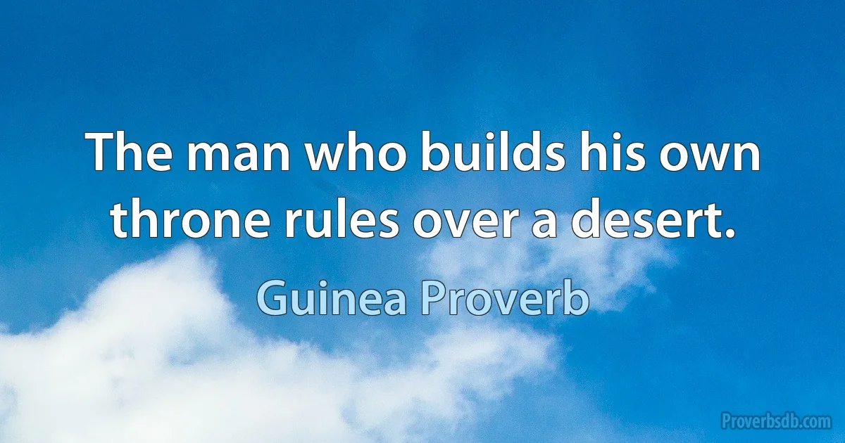 The man who builds his own throne rules over a desert. (Guinea Proverb)