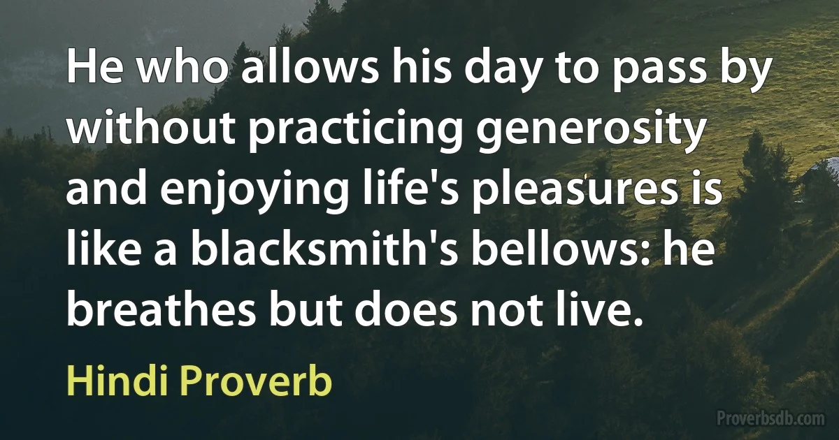 He who allows his day to pass by without practicing generosity and enjoying life's pleasures is like a blacksmith's bellows: he breathes but does not live. (Hindi Proverb)