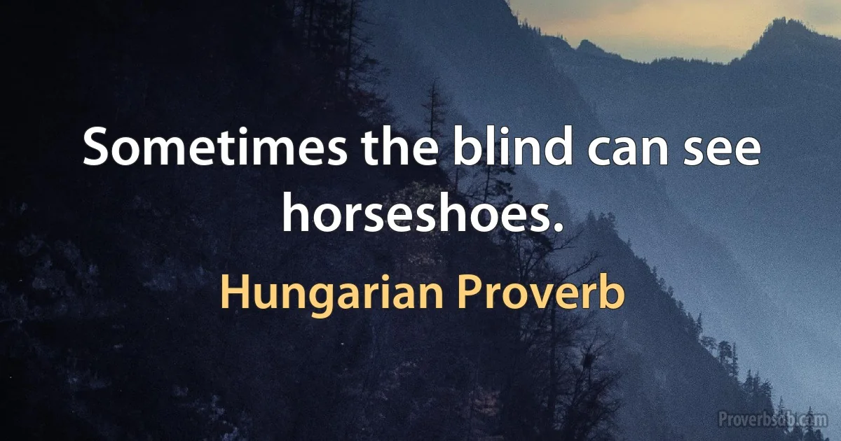 Sometimes the blind can see horseshoes. (Hungarian Proverb)