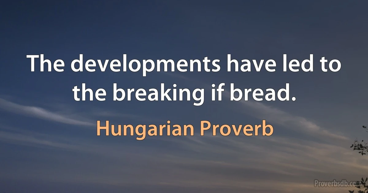 The developments have led to the breaking if bread. (Hungarian Proverb)