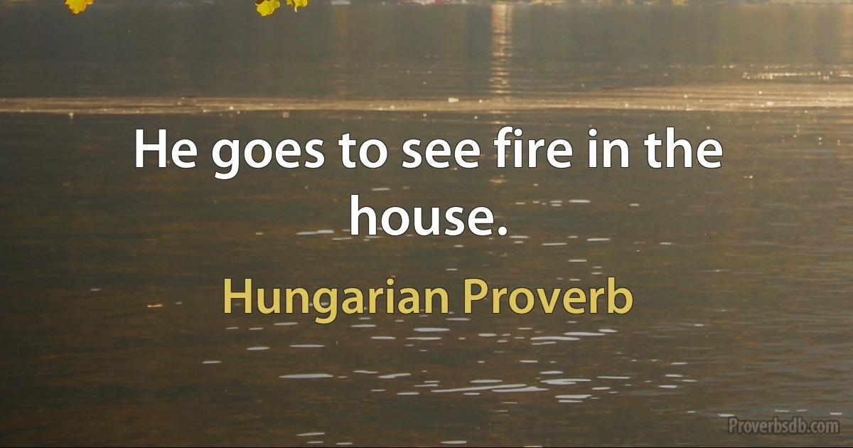 He goes to see fire in the house. (Hungarian Proverb)