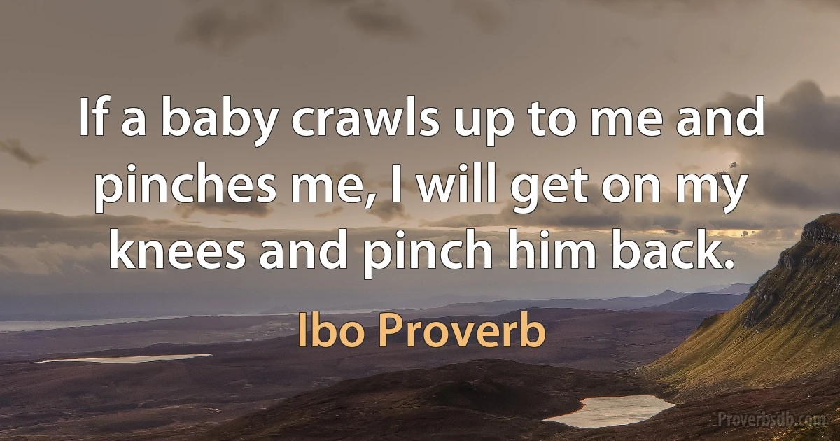 If a baby crawls up to me and pinches me, I will get on my knees and pinch him back. (Ibo Proverb)