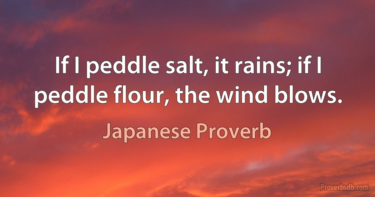 If I peddle salt, it rains; if I peddle flour, the wind blows. (Japanese Proverb)