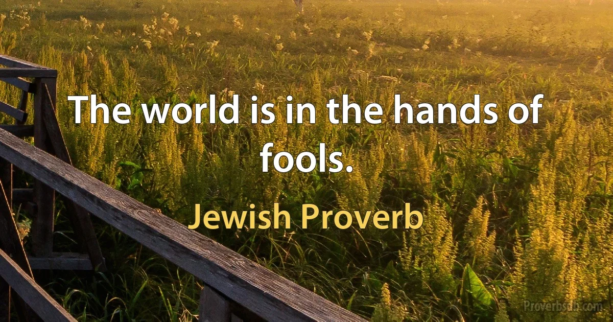 The world is in the hands of fools. (Jewish Proverb)