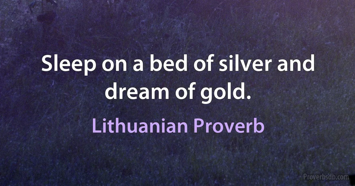 Sleep on a bed of silver and dream of gold. (Lithuanian Proverb)