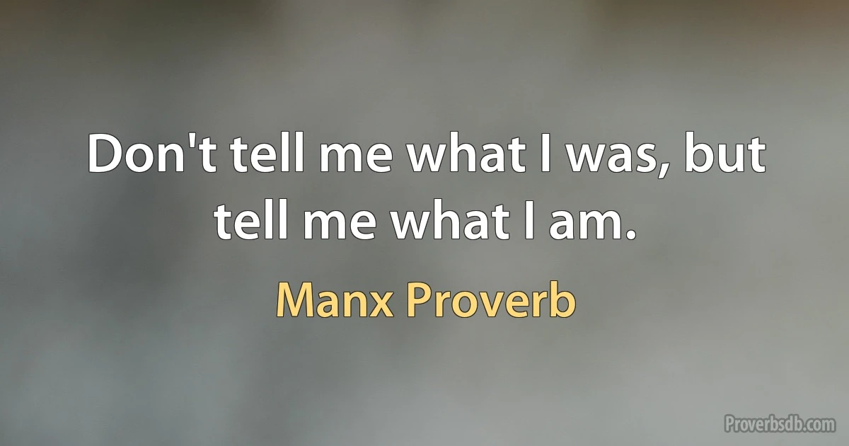 Don't tell me what I was, but tell me what I am. (Manx Proverb)