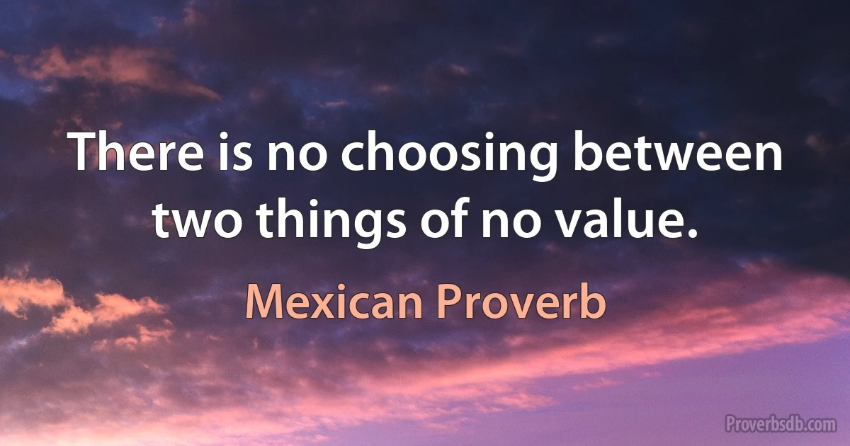 There is no choosing between two things of no value. (Mexican Proverb)