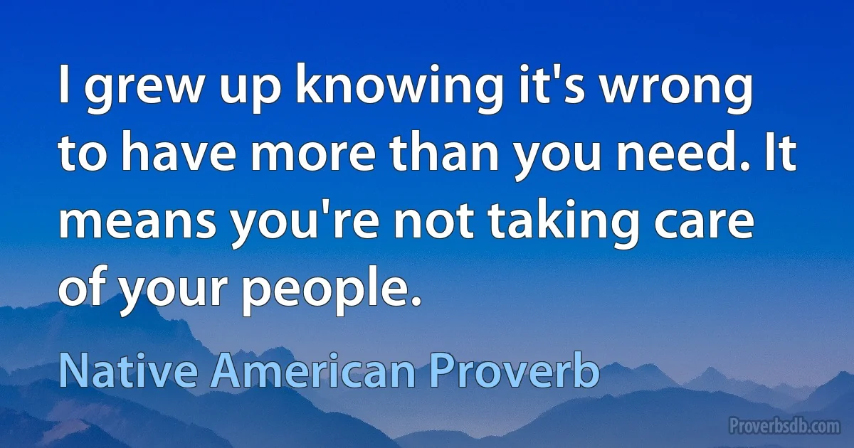 I grew up knowing it's wrong to have more than you need. It means you're not taking care of your people. (Native American Proverb)