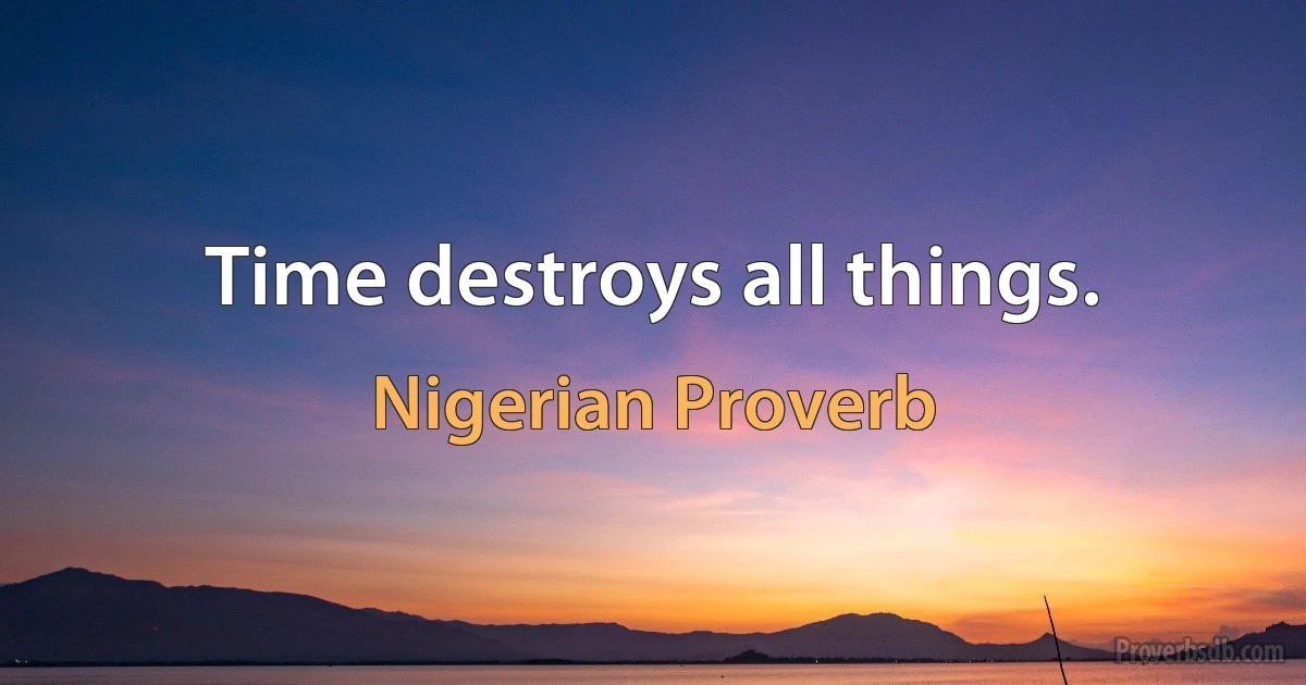 Time destroys all things. (Nigerian Proverb)