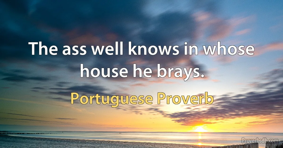 The ass well knows in whose house he brays. (Portuguese Proverb)