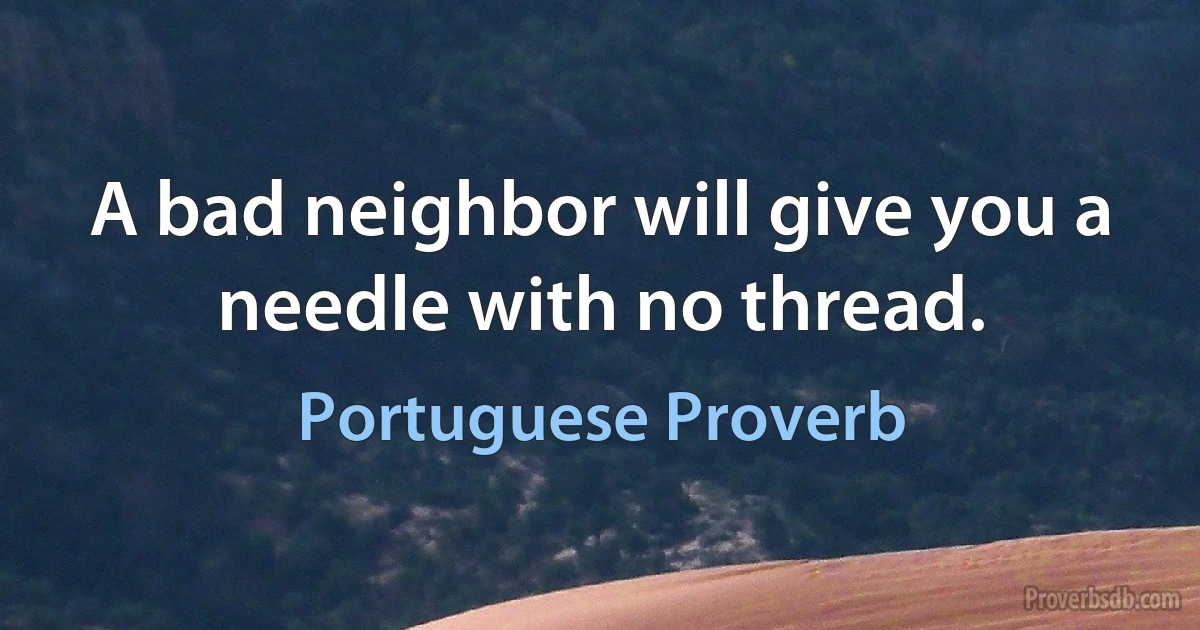 A bad neighbor will give you a needle with no thread. (Portuguese Proverb)