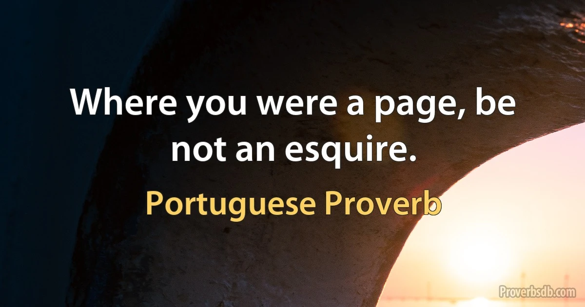 Where you were a page, be not an esquire. (Portuguese Proverb)