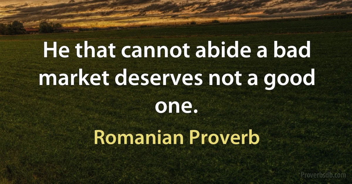 He that cannot abide a bad market deserves not a good one. (Romanian Proverb)