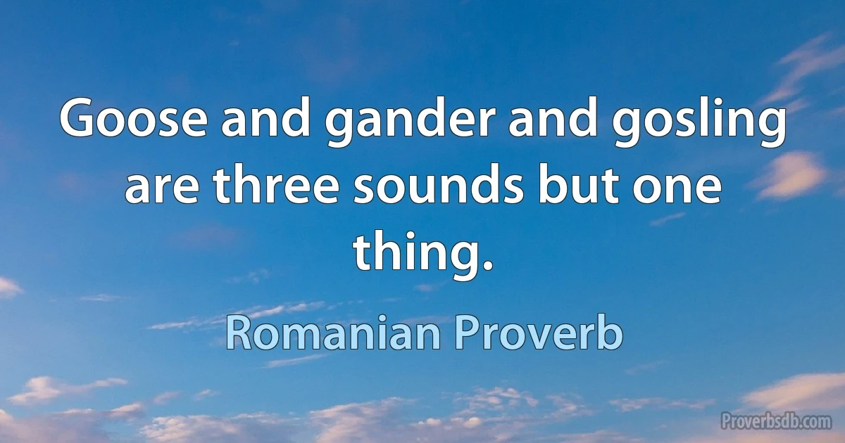 Goose and gander and gosling are three sounds but one thing. (Romanian Proverb)